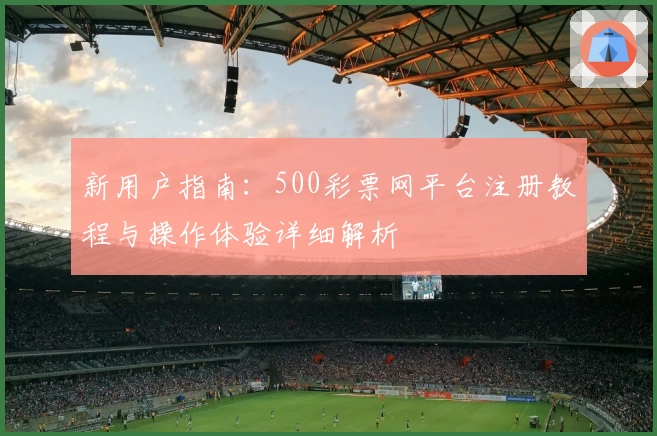 新用户指南：500彩票网平台注册教程与操作体验详细解析