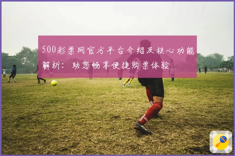 500彩票网官方平台介绍及核心功能解析：助您畅享便捷购票体验