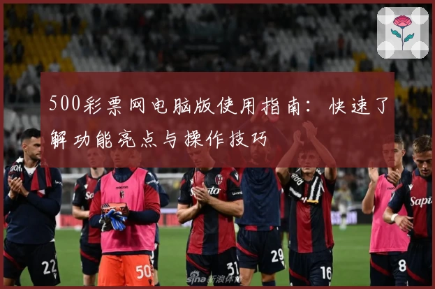 500彩票网电脑版使用指南：快速了解功能亮点与操作技巧