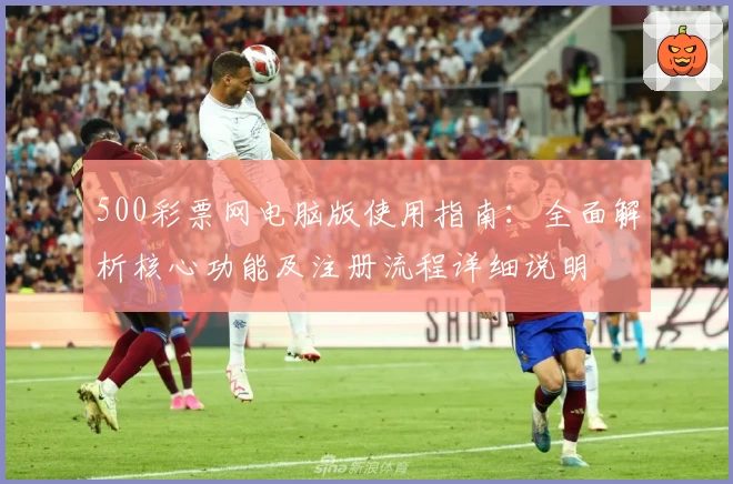500彩票网电脑版使用指南：全面解析核心功能及注册流程详细说明