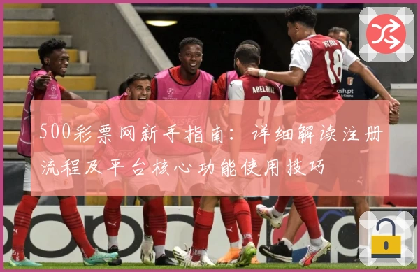 500彩票网新手指南：详细解读注册流程及平台核心功能使用技巧