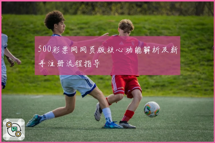 500彩票网网页版核心功能解析及新手注册流程指导