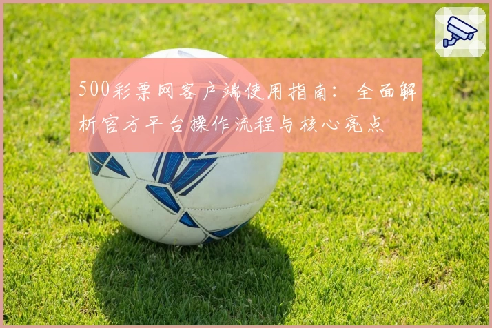 500彩票网客户端使用指南：全面解析官方平台操作流程与核心亮点