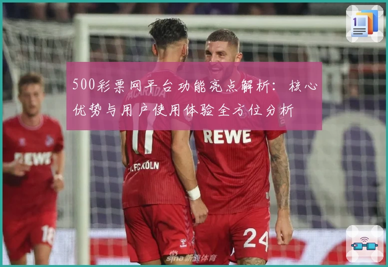 500彩票网平台功能亮点解析：核心优势与用户使用体验全方位分析