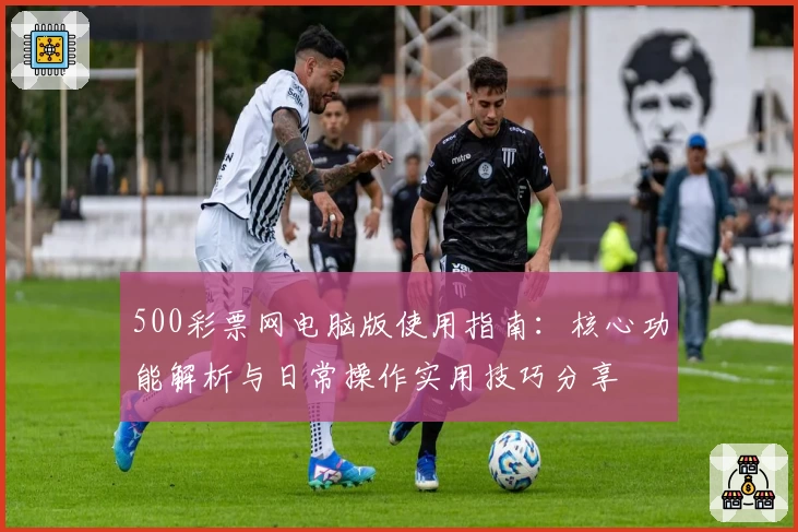 500彩票网电脑版使用指南：核心功能解析与日常操作实用技巧分享