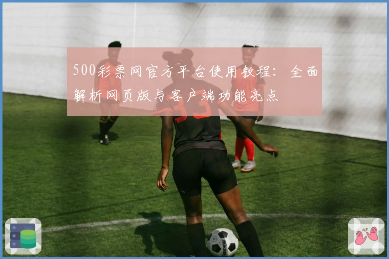 500彩票网官方平台使用教程：全面解析网页版与客户端功能亮点