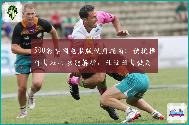 500彩票网电脑版使用指南：便捷操作与核心功能解析，让注册与使用更高效